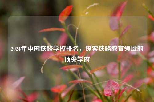 2024年中国铁路学校排名，探索铁路教育领域的顶尖学府